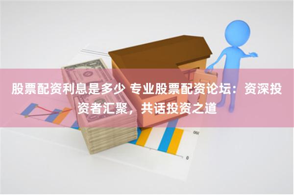 股票配資利息是多少 專業股票配資論壇：資深投資者匯聚，共話投資之道